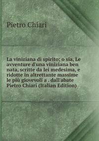 La viniziana di spirito; o sia, Le avventure d'una viniziana ben nata, scritte da lei medesima, e ridotte in altrettante massime le pi? giovevoli a . dall'abate Pietro Chiari (Italian Edition)