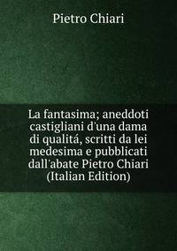 La fantasima; aneddoti castigliani d'una dama di qualit?, scritti da lei medesima e pubblicati dall'abate Pietro Chiari (Italian Edition)
