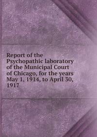 Report of the Psychopathic laboratory of the Municipal Court of Chicago, for the years May 1, 1914, to April 30, 1917