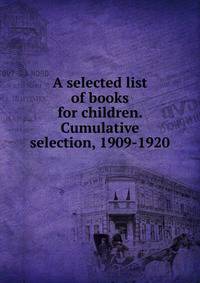 A selected list of books for children. Cumulative selection, 1909-1920