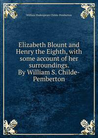 Elizabeth Blount and Henry the Eighth, with some account of her surroundings. By William S. Childe-Pemberton