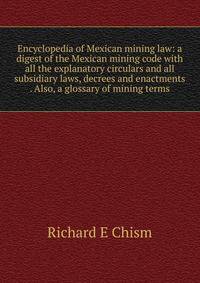 Encyclopedia of Mexican mining law: a digest of the Mexican mining code with all the explanatory circulars and all subsidiary laws, decrees and enactments . Also, a glossary of mining terms