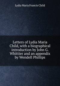 Letters of Lydia Maria Child, with a biographical introduction by John G. Whittier and an appendix by Wendell Phillips