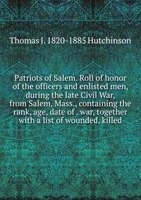 Patriots of Salem. Roll of honor of the officers and enlisted men, during the late Civil War, from Salem, Mass., containing the rank, age, date of . war, together with a list of wounded, killed
