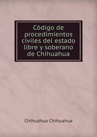 Codigo de procedimientos civiles del estado libre y soberano de Chihuahua