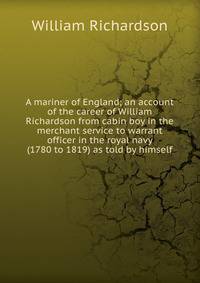 A mariner of England; an account of the career of William Richardson from cabin boy in the merchant service to warrant officer in the royal navy (1780 to 1819) as told by himself