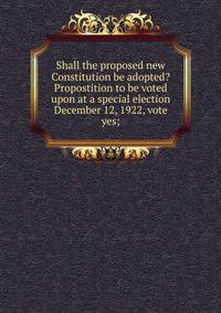 Shall the proposed new Constitution be adopted? Propostition to be voted upon at a special election December 12, 1922, vote yes;