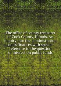 The office of county treasurer of Cook County, Illinois. An inquiry into the administration of its finances with special reference to the question of interest on public funds