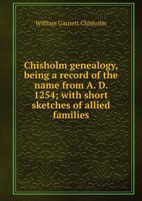 Chisholm genealogy, being a record of the name from A. D. 1254; with short sketches of allied families
