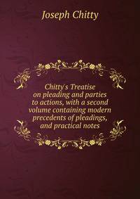 Chitty's Treatise on pleading and parties to actions, with a second volume containing modern precedents of pleadings, and practical notes