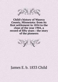 Child's history of Waseca County, Minnesota: from its first settlement in 1854 to the close of the year 1904, a record of fifty years : the story of the pioneers
