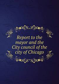 Report to the mayor and the City council of the city of Chicago