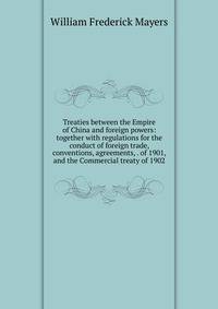 Treaties between the Empire of China and foreign powers: together with regulations for the conduct of foreign trade, conventions, agreements, . of 1901, and the Commercial treaty of 1902