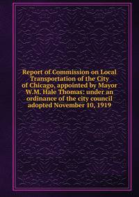 Report of Commission on Local Transportation of the City of Chicago, appointed by Mayor W.M. Hale Thomas: under an ordinance of the city council adopted November 10, 1919