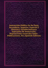 Instruccion Publica En Su Parte Secundaria, Superior, Especial E Historica: Establecimientos Especiales De Instruccion; Disposiciones Generales Sobre . Publicaciones, Etc (Spanish Edition)