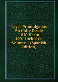 Leyes Promulgadas En Chile Desde 1810 Hasta 1901 Inclusive, Volume 1 (Spanish Edition)