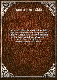 On Early English Pronunciation: With Especial Reference to Shakspere and Chaucer, Containing an Investigation of the Correspondence of Writing with . Day,. Including a Rearrangement of Prof. F.