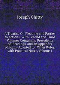 A Treatise On Pleading and Parties to Actions: With Second and Third Volumes Containing Precedents of Pleadings, and an Appendix of Forms Adapted to . Other Rules, with Practical Notes, Volume 1