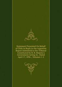 Statement Presented On Behalf of Chile in Reply to the Argentine Report Submitted to the Tribunal Constituted by H. B. Majesty's Government Acting As . Dated April 17, 1896 ., Volumes 1-2