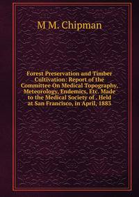 Forest Preservation and Timber Cultivation: Report of the Committee On Medical Topography, Meteorology, Endemics, Etc. Made to the Medical Society of . Held at San Francisco, in April, 1883