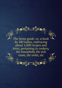 The home guide: or, a book by 500 ladies, embracing about 1,000 recipes and hints, pertaining to cookery, the household, the sick room, the toilet, etc.