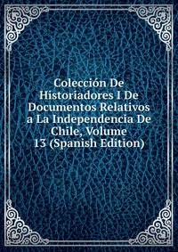 Coleccion De Historiadores I De Documentos Relativos a La Independencia De Chile, Volume 13 (Spanish Edition)