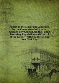 Report to the Mayor and Aldermen by the Committee On License, Chicago City Council, On the Public Licensing, Regulation and Control of the Liquor Traffic in Boston and New York City