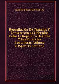 Recopilacion De Tratados Y Convenciones Celebrados Entre La Republica De Chile Y Las Potencias Extranjeras, Volume 6 (Spanish Edition)