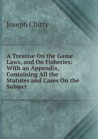 A Treatise On the Game Laws, and On Fisheries: With an Appendix, Containing All the Statutes and Cases On the Subject .