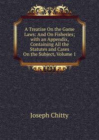 A Treatise On the Game Laws: And On Fisheries; with an Appendix, Containing All the Statutes and Cases On the Subject, Volume 1