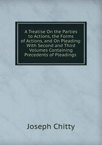 A Treatise On the Parties to Actions, the Forms of Actions, and On Pleading: With Second and Third Volumes Containing Precedents of Pleadings .