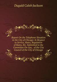Report On the Telephone Situation in the City of Chicago: In Respect to Service, Rates, Regulation of Rates, Etc. Submitted to the Committee On Gas, . of the City Council of the City of Chicago