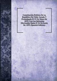 Constitucion Politica De La Republica De Chile: Jurada Y Promulgada El 25 De Mayo De 1833, Con Las Reformas Efectuadas Hasta El 26 De Junio De 1893 (Spanish Edition)