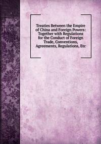 Treaties Between the Empire of China and Foreign Powers: Together with Regulations for the Conduct of Foreign Trade, Conventions, Agreements, Regulations, Etc