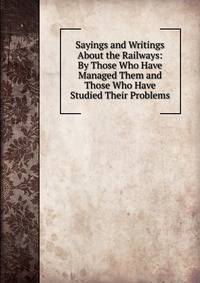 Sayings and Writings About the Railways: By Those Who Have Managed Them and Those Who Have Studied Their Problems