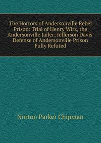The Horrors of Andersonville Rebel Prison: Trial of Henry Wirz, the Andersonville Jailer; Jefferson Davis' Defense of Andersonville Prison Fully Refuted