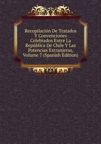 Recopilacion De Tratados Y Convenciones Celebrados Entre La Republica De Chile Y Las Potencias Extranjeras, Volume 7 (Spanish Edition)