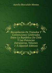 Recopilacion De Tratados Y Convenciones Celebrados Entre La Republica De Chile Y Las Potencias Extranjeras, Volumes 1-3 (Spanish Edition)