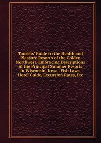 Tourists' Guide to the Health and Pleasure Resorts of the Golden Northwest, Embracing Descriptions of the Principal Summer Resorts in Wisconsin, Iowa . Fish Laws, Hotel Guide, Excursion Rates, Etc