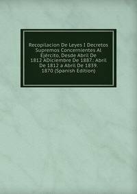 Recopilacion De Leyes I Decretos Supremos Concernientes Al Ejercito, Desde Abril De 1812 ADiciembre De 1887.: Abril De 1812 a Abril De 1839. 1870 (Spanish Edition)