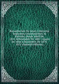 Recopilacion De Leyes I Decretos Supremos Concernientes Al Ejercito, Desde Abril De 1812 ADiciembre De 1887.: Enero De 1866 a Diciembre De 1870. 1871 (Spanish Edition)
