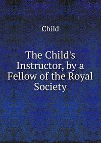 The Child's Instructor, by a Fellow of the Royal Society