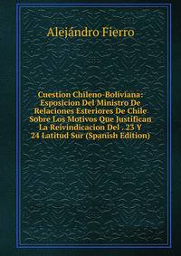 Cuestion Chileno-Boliviana: Esposicion Del Ministro De Relaciones Esteriores De Chile Sobre Los Motivos Que Justifican La Reivindicacion Del . 23 Y 24 Latitud Sur (Spanish Edition)