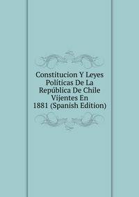 Constitucion Y Leyes Politicas De La Republica De Chile Vijentes En 1881 (Spanish Edition)