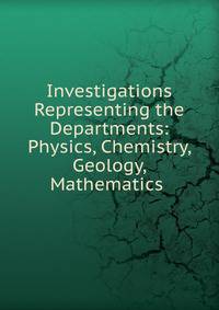 Investigations Representing the Departments: Physics, Chemistry, Geology, Mathematics .
