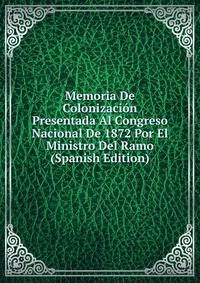 Memoria De Colonizacion Presentada Al Congreso Nacional De 1872 Por El Ministro Del Ramo (Spanish Edition)