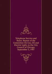 Telephone Service and Rates: Report of the Committee On Gas, Oil and Electric Light, to the City Council of Chicago. September 3, 1907