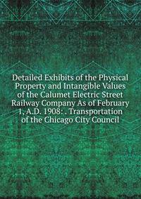 Detailed Exhibits of the Physical Property and Intangible Values of the Calumet Electric Street Railway Company As of February 1, A.D. 1908: . Transportation of the Chicago City Council