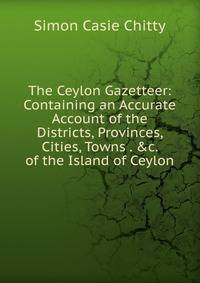 The Ceylon Gazetteer: Containing an Accurate Account of the Districts, Provinces, Cities, Towns . &amp;c. of the Island of Ceylon