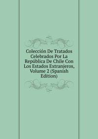 Coleccion De Tratados Celebrados Por La Republica De Chile Con Los Estados Extranjeros, Volume 2 (Spanish Edition)